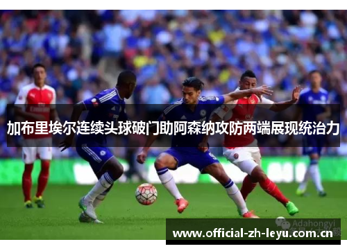 加布里埃尔连续头球破门助阿森纳攻防两端展现统治力